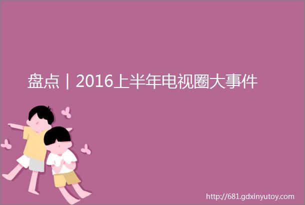 盘点︱2016上半年电视圈大事件