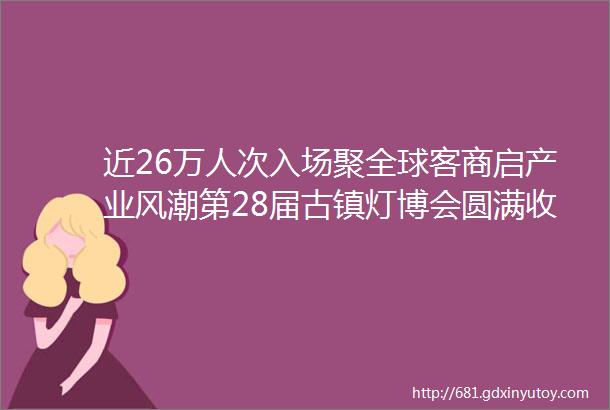 近26万人次入场聚全球客商启产业风潮第28届古镇灯博会圆满收官