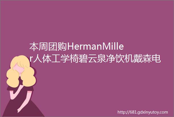 本周团购HermanMiller人体工学椅碧云泉净饮机戴森电器唯斯特姆垃圾处理器凯度蒸烤箱LG冰洗夏图MD家具