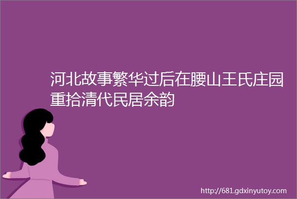 河北故事繁华过后在腰山王氏庄园重拾清代民居余韵