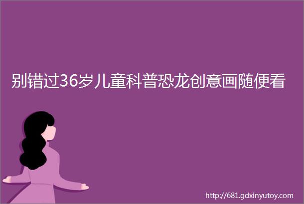 别错过36岁儿童科普恐龙创意画随便看