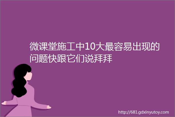 微课堂施工中10大最容易出现的问题快跟它们说拜拜