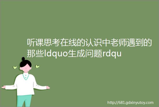 听课思考在线的认识中老师遇到的那些ldquo生成问题rdquo