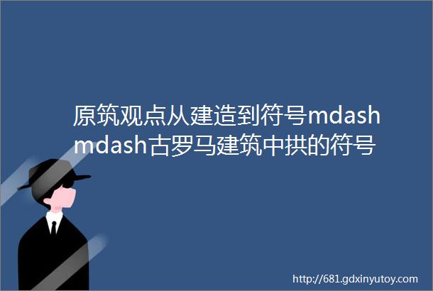 原筑观点从建造到符号mdashmdash古罗马建筑中拱的符号化和符号操作