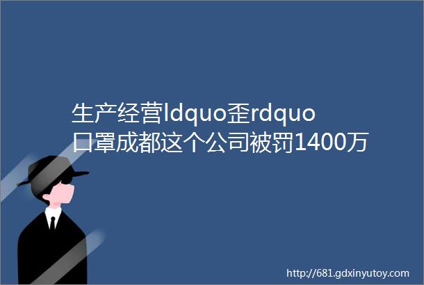 生产经营ldquo歪rdquo口罩成都这个公司被罚1400万余元