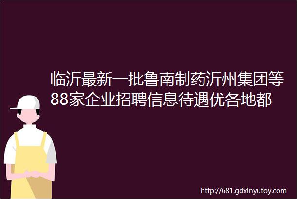 临沂最新一批鲁南制药沂州集团等88家企业招聘信息待遇优各地都有岗