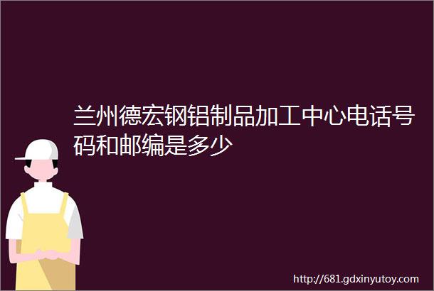 兰州德宏钢铝制品加工中心电话号码和邮编是多少