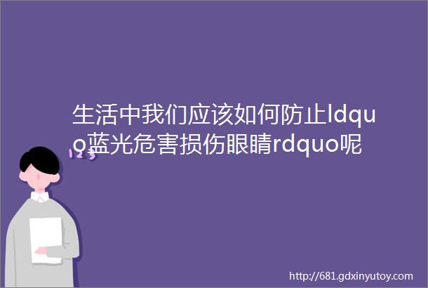 生活中我们应该如何防止ldquo蓝光危害损伤眼睛rdquo呢你每天用的ldquo灯rdquo大有讲究