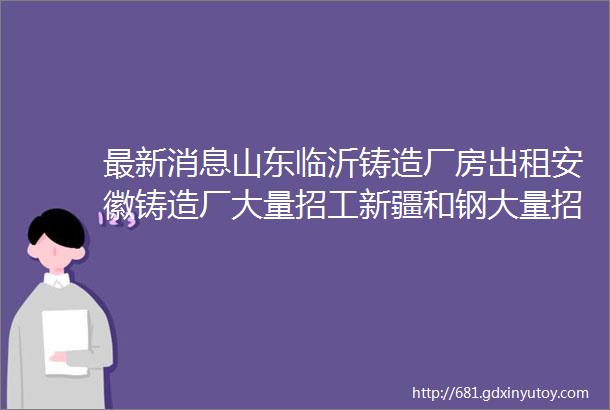 最新消息山东临沂铸造厂房出租安徽铸造厂大量招工新疆和钢大量招工山东铸造招消失模工程师江苏铸造厂招聘涂料刷涂工