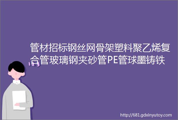 管材招标钢丝网骨架塑料聚乙烯复合管玻璃钢夹砂管PE管球墨铸铁管等管材招标