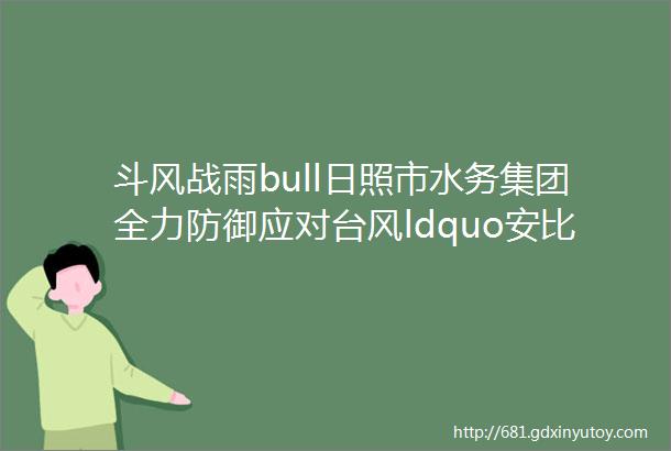 斗风战雨bull日照市水务集团全力防御应对台风ldquo安比rdquo